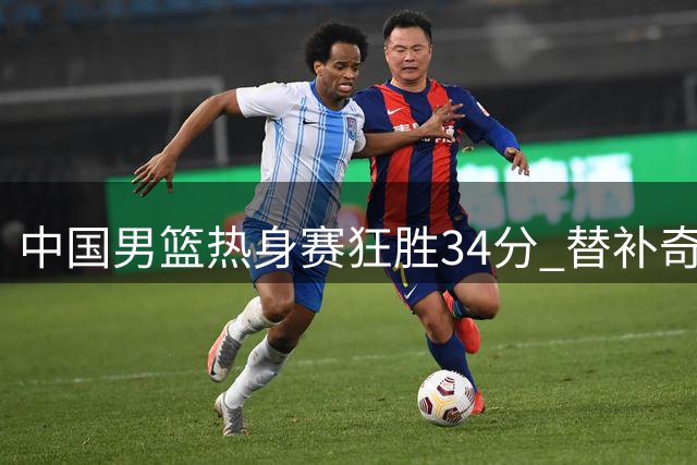 中国男篮热身赛狂胜34分 替补奇兵庞峥麟12分钟砍13分零失误
