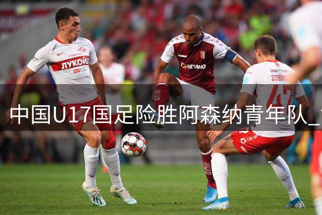 中国U17国足险胜阿森纳青年队 世界杯征程注入强心剂